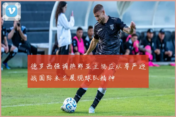德罗西强调热那亚主场应以尊严迎战国际米兰展现球队精神