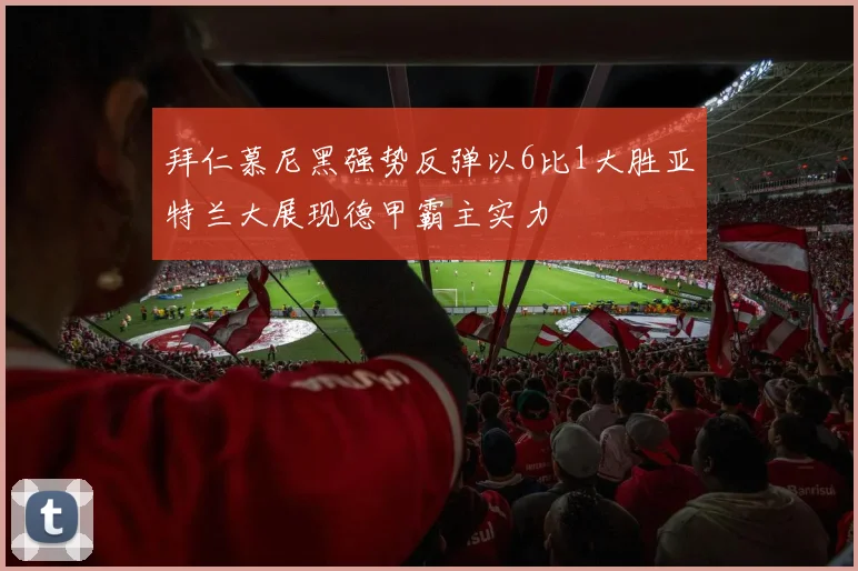 拜仁慕尼黑强势反弹以6比1大胜亚特兰大展现德甲霸主实力
