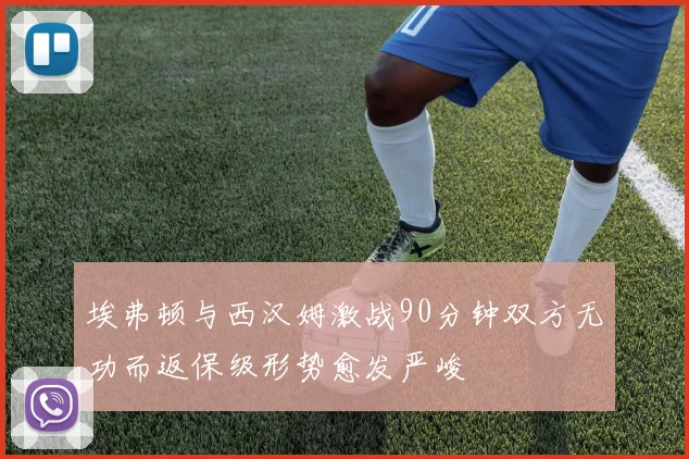 埃弗顿与西汉姆激战90分钟双方无功而返保级形势愈发严峻